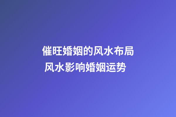 催旺婚姻的风水布局 风水影响婚姻运势